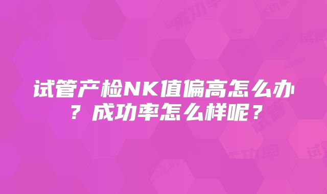 试管产检NK值偏高怎么办?成功率怎么样呢?