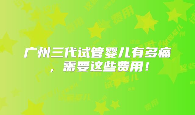广州三代试管婴儿有多痛，需要这些费用！