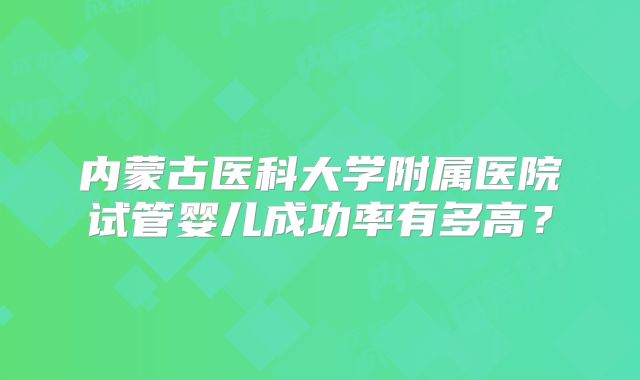 内蒙古医科大学附属医院试管婴儿成功率有多高?