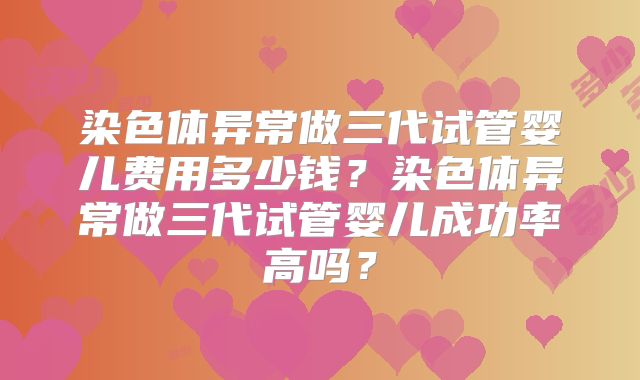 染色体异常做三代试管婴儿费用多少钱?染色体异常做三代试管婴儿成功率高吗?
