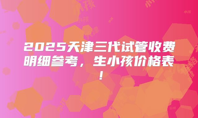 2025天津三代试管收费明细参考,生小孩价格表!