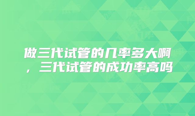 做三代试管的几率多大啊,三代试管的成功率高吗