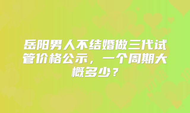 岳阳男人不结婚做三代试管价格公示,一个周期大概多少?
