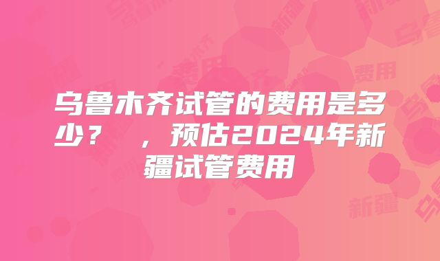 乌鲁木齐试管的费用是多少？ ，预估2024年新疆试管费用