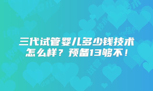 三代试管婴儿多少钱技术怎么样?预备13够不!