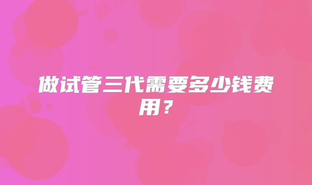 做试管三代需要多少钱费用?