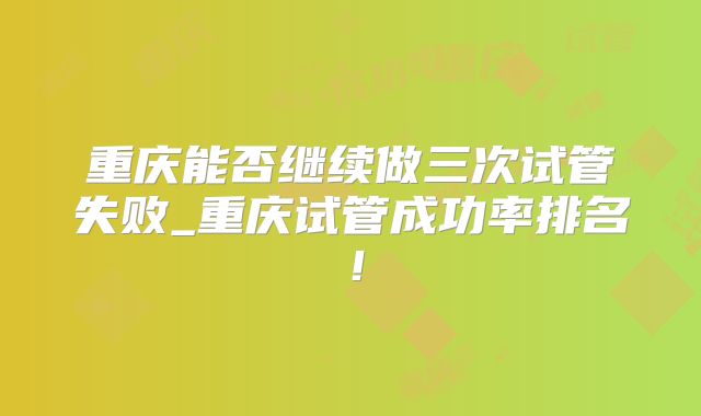 重庆能否继续做三次试管失败_重庆试管成功率排名!