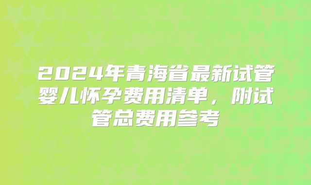 2024年青海省最新试管婴儿怀孕费用清单,附试管总费用参考