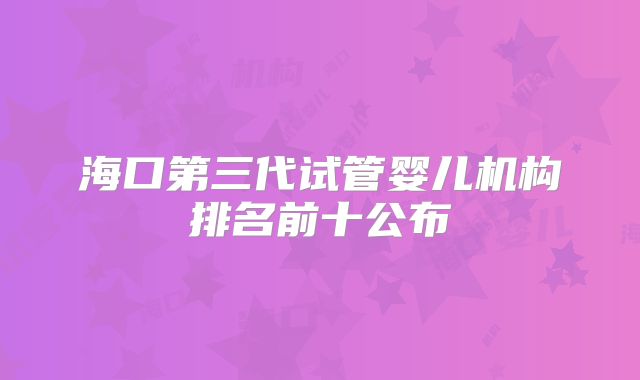海口第三代试管婴儿机构排名前十公布