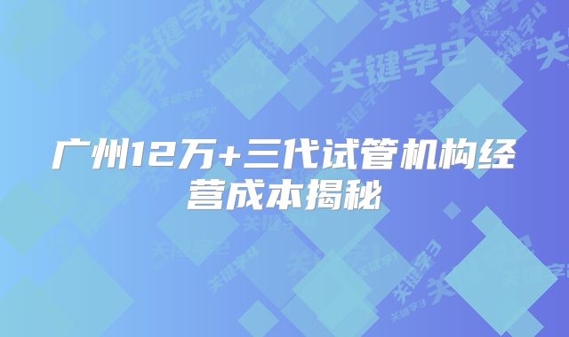 广州12万+三代试管机构经营成本揭秘
