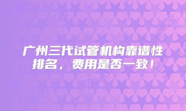 广州三代试管机构靠谱性排名,费用是否一致!