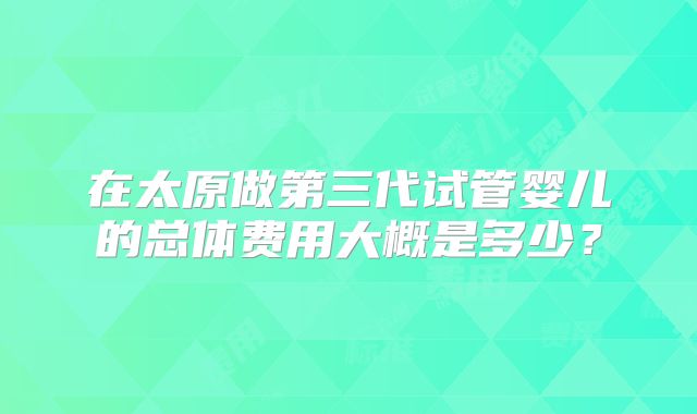 在太原做第三代试管婴儿的总体费用大概是多少?