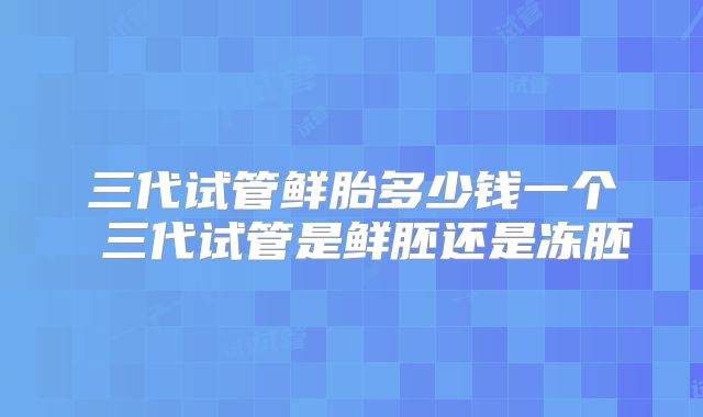三代试管鲜胎多少钱一个 三代试管是鲜胚还是冻胚