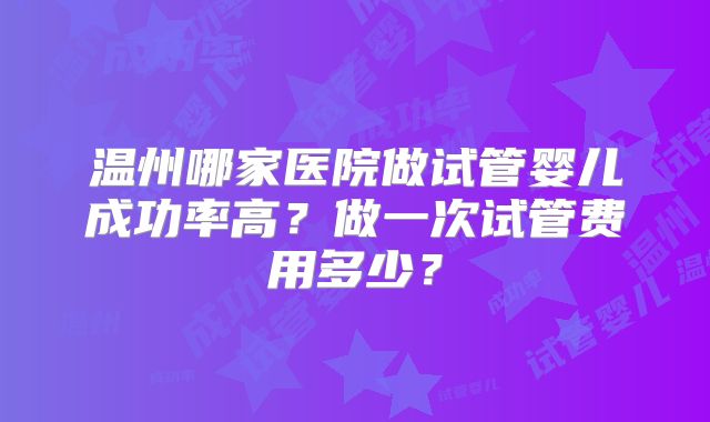 温州哪家医院做试管婴儿成功率高?做一次试管费用多少?