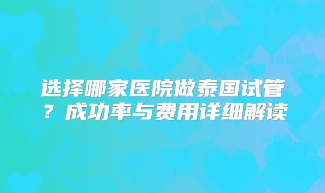 选择哪家医院做泰国试管?成功率与费用详细解读
