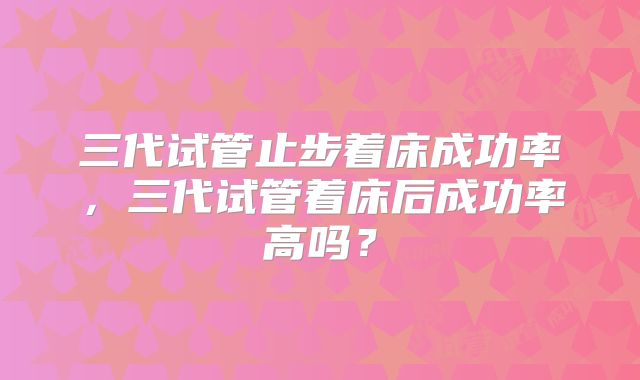 三代试管止步着床成功率，三代试管着床后成功率高吗？