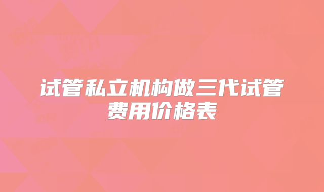 试管私立机构做三代试管费用价格表