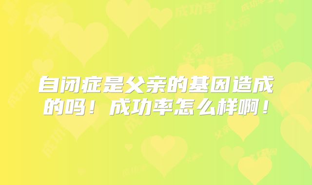 自闭症是父亲的基因造成的吗!成功率怎么样啊!