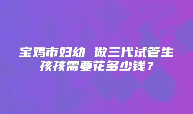 宝鸡市妇幼 做三代试管生孩孩需要花多少钱？