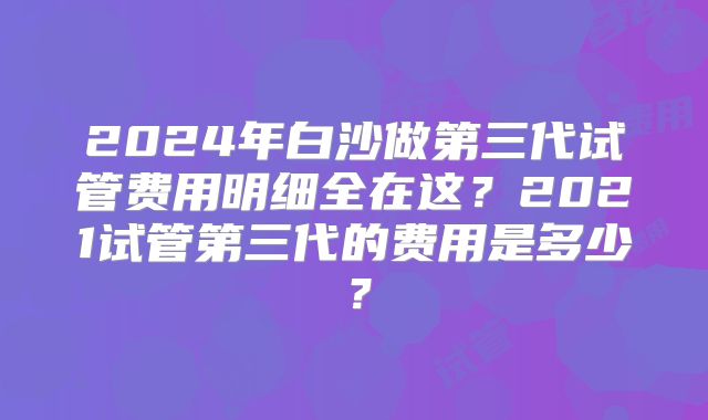 2024年白沙做第三代试管费用明细全在这?2021试管第三代的费用是多少?