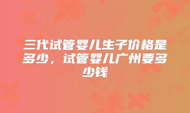 三代试管婴儿生子价格是多少,试管婴儿广州要多少钱