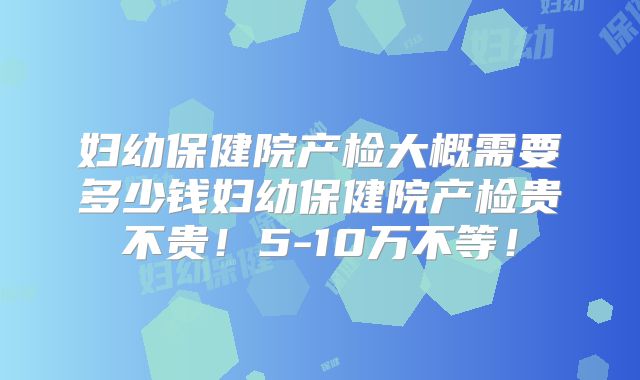 妇幼保健院产检大概需要多少钱妇幼保健院产检贵不贵！5-10万不等！