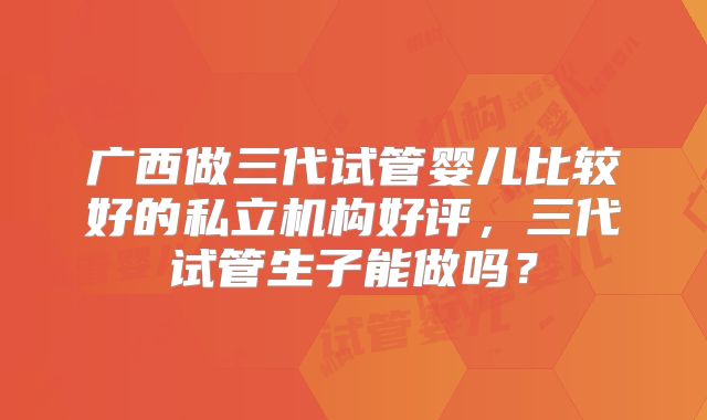 广西做三代试管婴儿比较好的私立机构好评,三代试管生子能做吗?