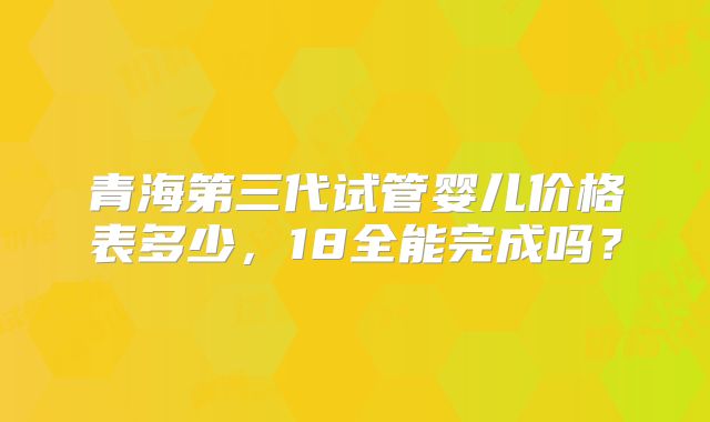 青海第三代试管婴儿价格表多少,18全能完成吗?