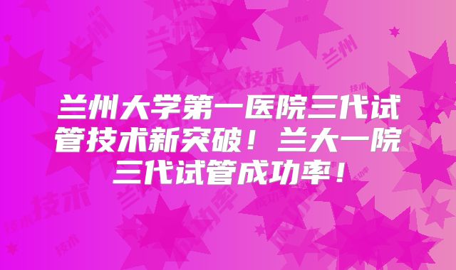 兰州大学第一医院三代试管技术新突破!兰大一院三代试管成功率!