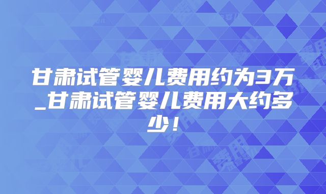 甘肃试管婴儿费用约为3万_甘肃试管婴儿费用大约多少!