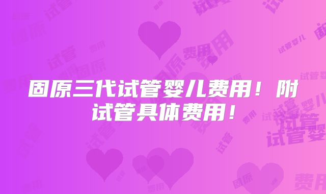 固原三代试管婴儿费用!附试管具体费用!