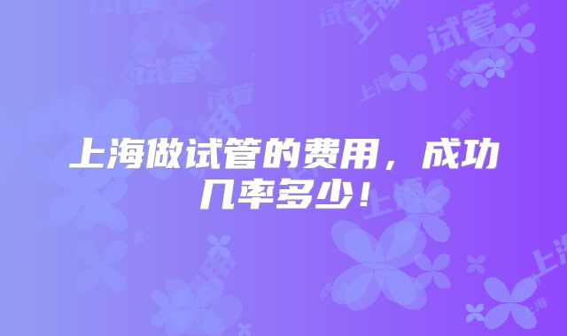 上海做试管的费用,成功几率多少!