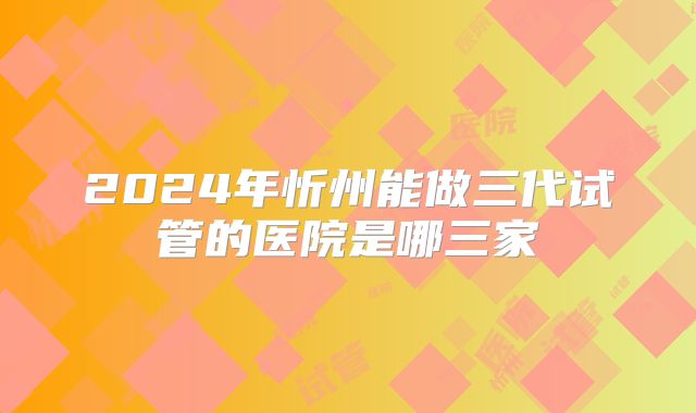 2024年忻州能做三代试管的医院是哪三家