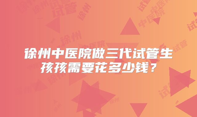 徐州中医院做三代试管生孩孩需要花多少钱？