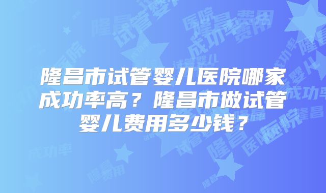 隆昌市试管婴儿医院哪家成功率高？隆昌市做试管婴儿费用多少钱？