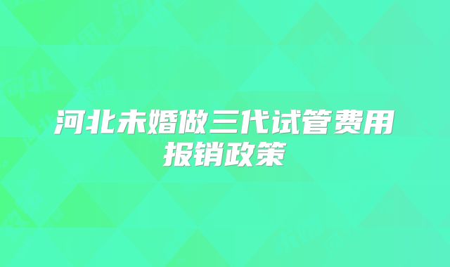 河北未婚做三代试管费用报销政策
