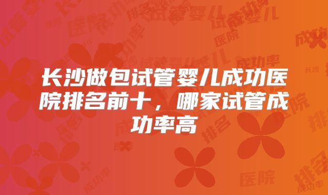 长沙做包试管婴儿成功医院排名前十,哪家试管成功率高