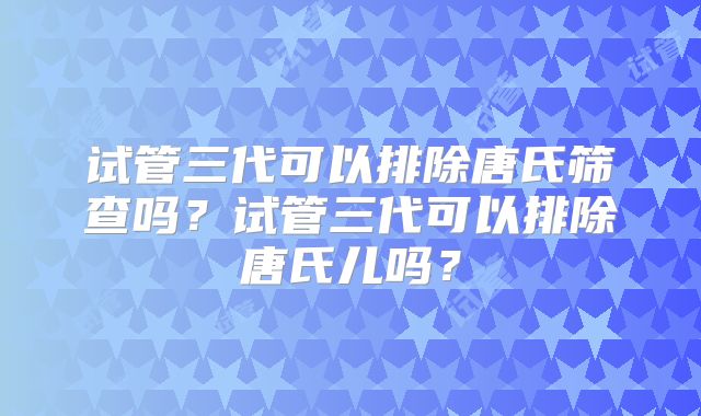 试管三代可以排除唐氏筛查吗?试管三代可以排除唐氏儿吗?