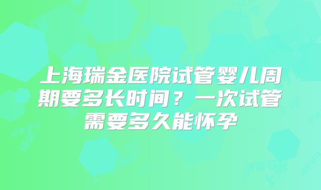 上海瑞金医院试管婴儿周期要多长时间?一次试管需要多久能怀孕