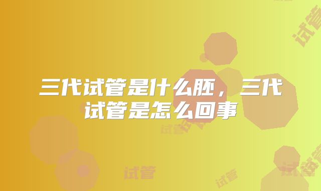 三代试管是什么胚,三代试管是怎么回事