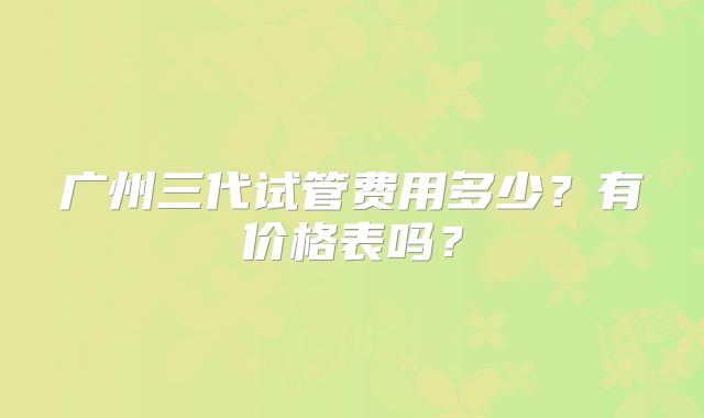 广州三代试管费用多少?有价格表吗?