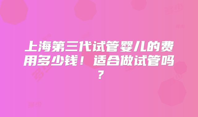 上海第三代试管婴儿的费用多少钱！适合做试管吗？