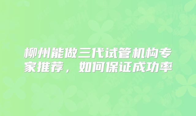 柳州能做三代试管机构专家推荐,如何保证成功率