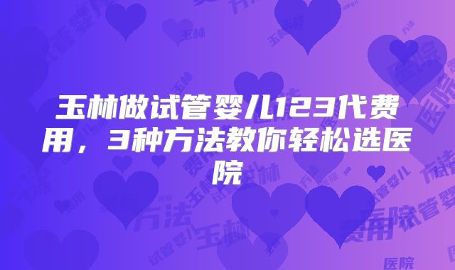 玉林做试管婴儿123代费用,3种方法教你轻松选医院
