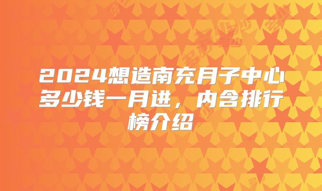2024想造南充月子中心多少钱一月进,内含排行榜介绍