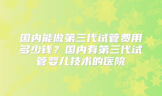 国内能做第三代试管费用多少钱？国内有第三代试管婴儿技术的医院