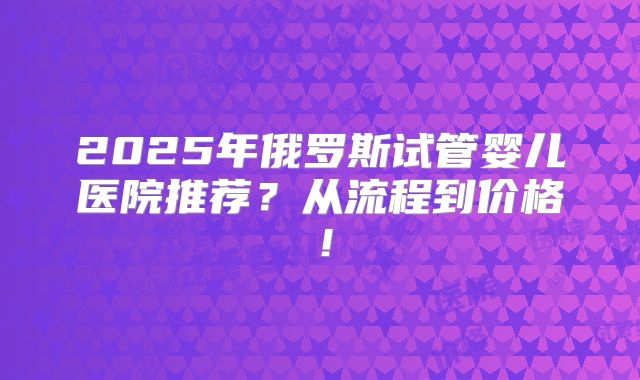 2025年俄罗斯试管婴儿医院推荐?从流程到价格!