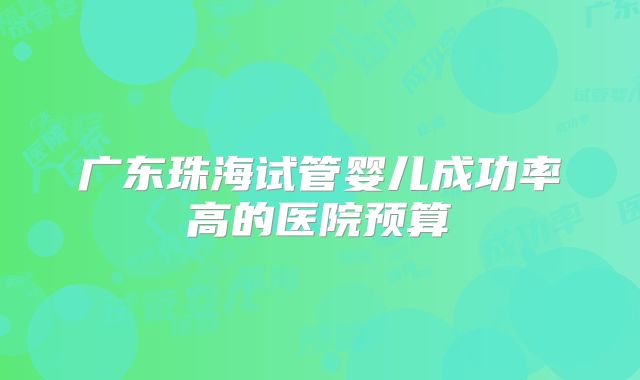 广东珠海试管婴儿成功率高的医院预算