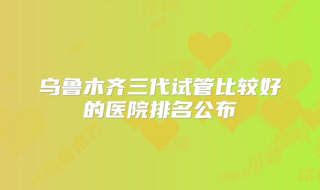 乌鲁木齐三代试管比较好的医院排名公布