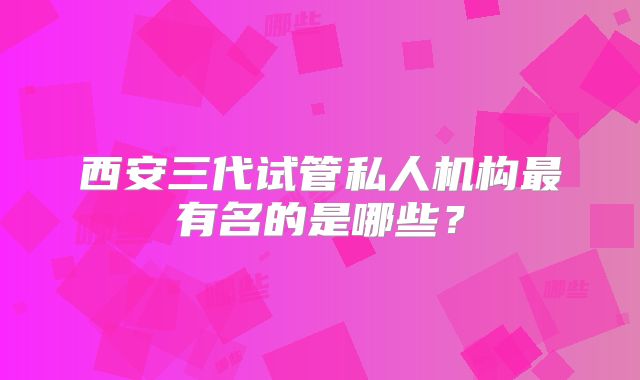 西安三代试管私人机构最有名的是哪些？